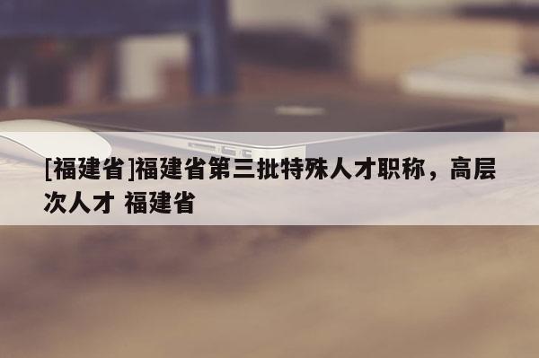 [福建省]福建省第三批特殊人才職稱，高層次人才 福建省