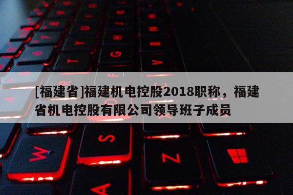 [福建省]福建機(jī)電控股2018職稱，福建省機(jī)電控股有限公司領(lǐng)導(dǎo)班子成員