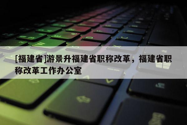 [福建省]游景升福建省職稱改革，福建省職稱改革工作辦公室