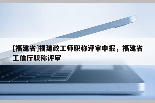 [福建省]福建政工師職稱評審申報，福建省工信廳職稱評審