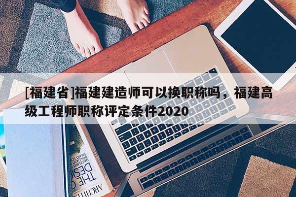 [福建省]福建建造師可以換職稱嗎，福建高級工程師職稱評定條件2020