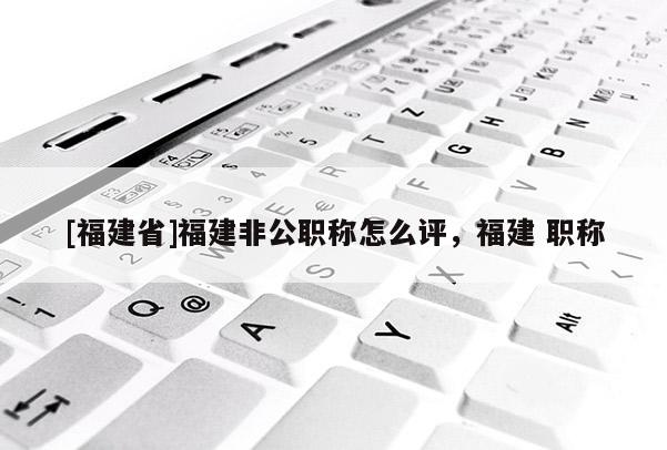 [福建省]福建非公職稱怎么評，福建 職稱