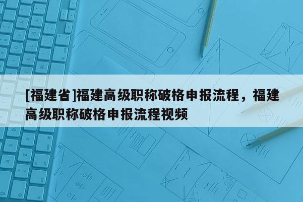 [福建省]福建高級(jí)職稱破格申報(bào)流程，福建高級(jí)職稱破格申報(bào)流程視頻