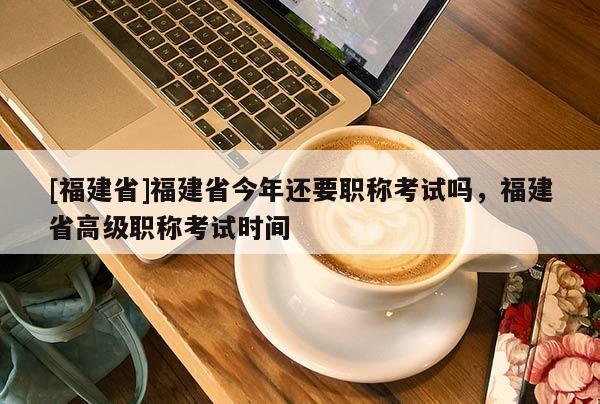 [福建省]福建省今年還要職稱考試嗎，福建省高級職稱考試時間