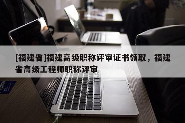[福建省]福建高級職稱評審證書領取，福建省高級工程師職稱評審