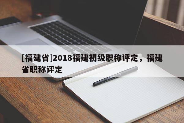 [福建省]2018福建初級(jí)職稱評(píng)定，福建省職稱評(píng)定