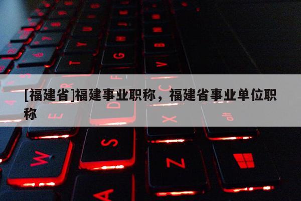 [福建省]福建事業(yè)職稱，福建省事業(yè)單位職稱