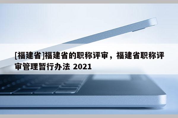 [福建省]福建省的職稱評審，福建省職稱評審管理暫行辦法 2021