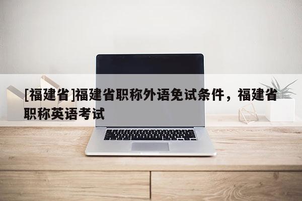 [福建省]福建省職稱外語免試條件，福建省職稱英語考試
