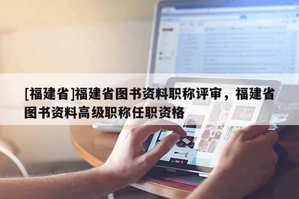 [福建省]福建省圖書資料職稱評審，福建省圖書資料高級職稱任職資格