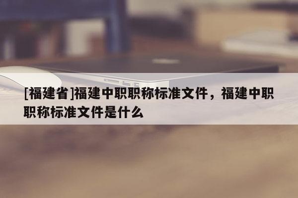 [福建省]福建中職職稱標(biāo)準(zhǔn)文件，福建中職職稱標(biāo)準(zhǔn)文件是什么