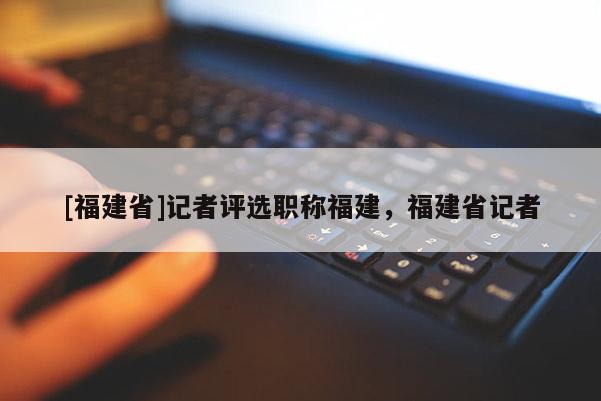 [福建省]記者評選職稱福建，福建省記者