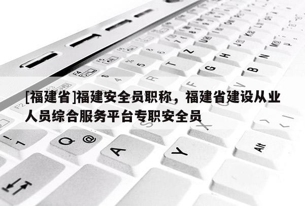 [福建省]福建安全員職稱，福建省建設從業(yè)人員綜合服務平臺專職安全員