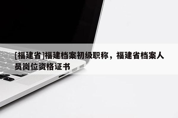 [福建省]福建檔案初級職稱，福建省檔案人員崗位資格證書