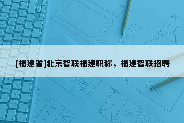 [福建省]北京智聯(lián)福建職稱，福建智聯(lián)招聘