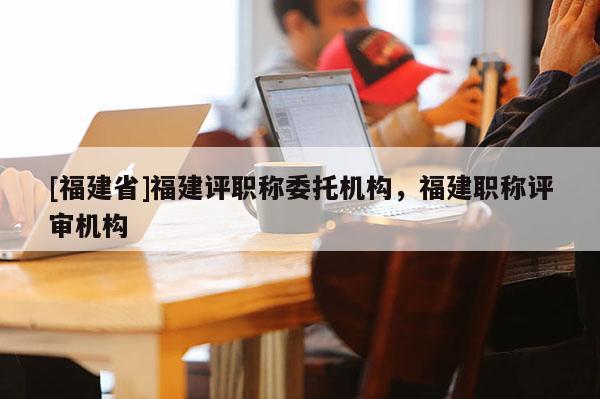 [福建省]福建評職稱委托機構(gòu)，福建職稱評審機構(gòu)
