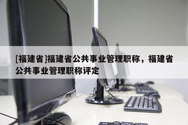 [福建省]福建省公共事業(yè)管理職稱，福建省公共事業(yè)管理職稱評定