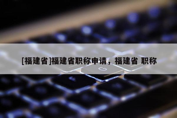 [福建省]福建省職稱申請，福建省 職稱