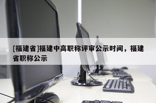 [福建省]福建中高職稱(chēng)評(píng)審公示時(shí)間，福建省職稱(chēng)公示