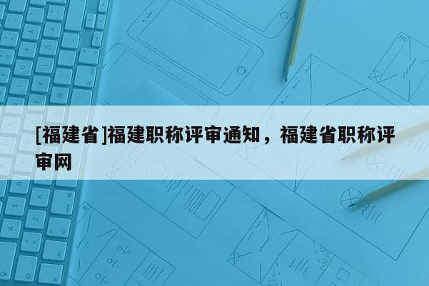 [福建省]福建職稱評(píng)審?fù)ㄖ?，福建省職稱評(píng)審網(wǎng)