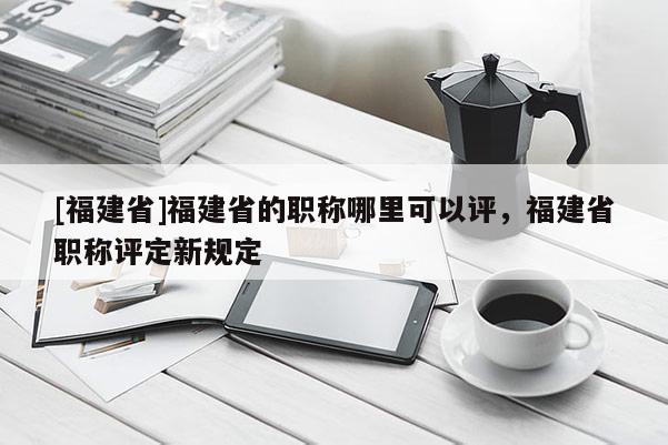 [福建省]福建省的職稱哪里可以評，福建省職稱評定新規(guī)定