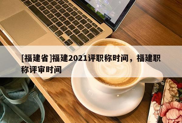 [福建省]福建2021評職稱時間，福建職稱評審時間