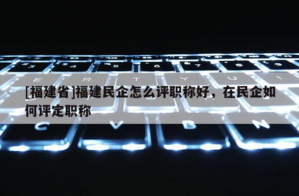 [福建省]福建民企怎么評(píng)職稱好，在民企如何評(píng)定職稱