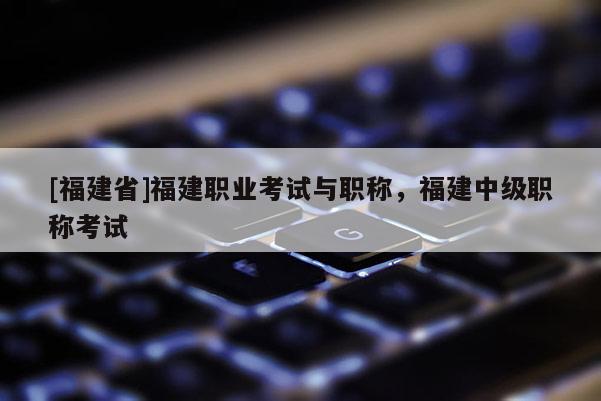 [福建省]福建職業(yè)考試與職稱，福建中級職稱考試