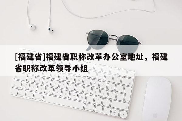 [福建省]福建省職稱改革辦公室地址，福建省職稱改革領(lǐng)導(dǎo)小組