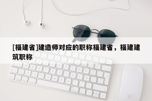 [福建省]建造師對應(yīng)的職稱福建省，福建建筑職稱