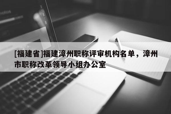 [福建省]福建漳州職稱評審機(jī)構(gòu)名單，漳州市職稱改革領(lǐng)導(dǎo)小組辦公室