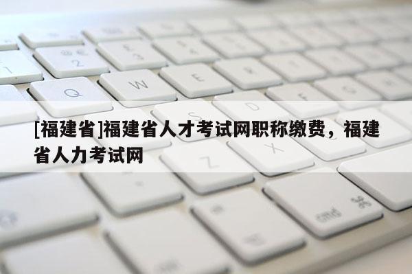 [福建省]福建省人才考試網(wǎng)職稱繳費(fèi)，福建省人力考試網(wǎng)