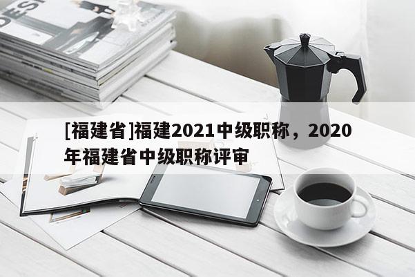 [福建省]福建2021中級(jí)職稱，2020年福建省中級(jí)職稱評(píng)審