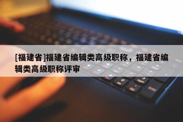 [福建省]福建省編輯類高級職稱，福建省編輯類高級職稱評審