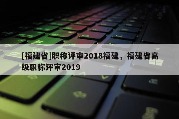 [福建省]職稱評審2018福建，福建省高級職稱評審2019