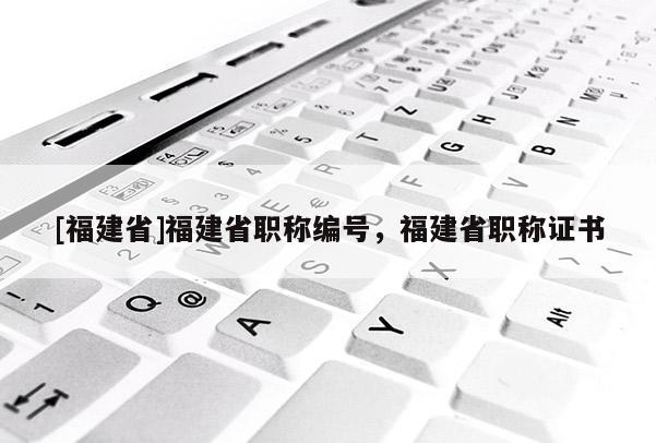 [福建省]福建省職稱編號，福建省職稱證書