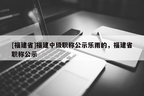 [福建省]福建中級職稱公示樂雨的，福建省職稱公示