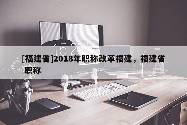 [福建省]2018年職稱改革福建，福建省 職稱