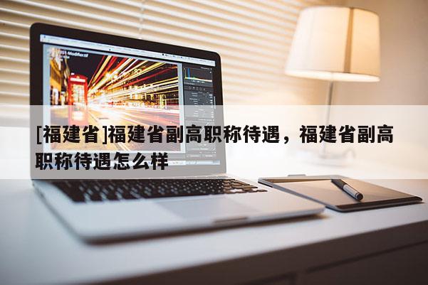 [福建省]福建省副高職稱待遇，福建省副高職稱待遇怎么樣