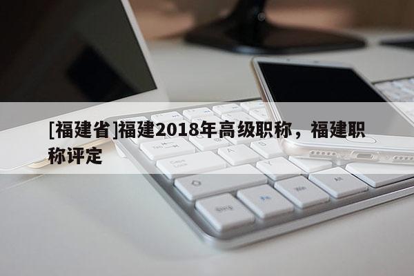 [福建省]福建2018年高級(jí)職稱，福建職稱評(píng)定