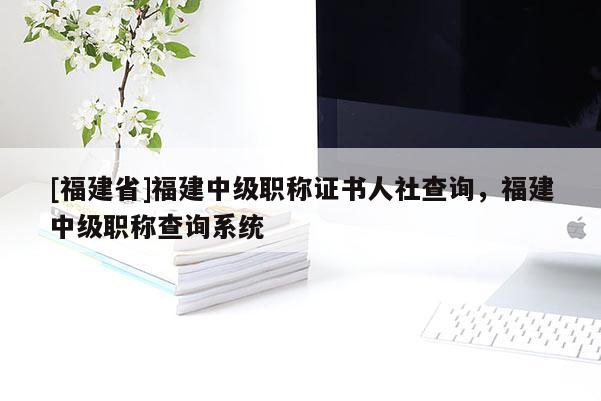 [福建省]福建中級職稱證書人社查詢，福建中級職稱查詢系統(tǒng)