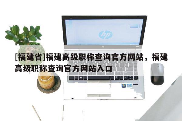 [福建省]福建高級(jí)職稱(chēng)查詢官方網(wǎng)站，福建高級(jí)職稱(chēng)查詢官方網(wǎng)站入口