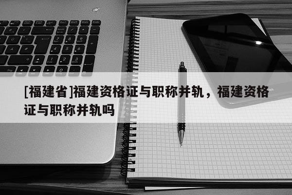[福建省]福建資格證與職稱并軌，福建資格證與職稱并軌嗎