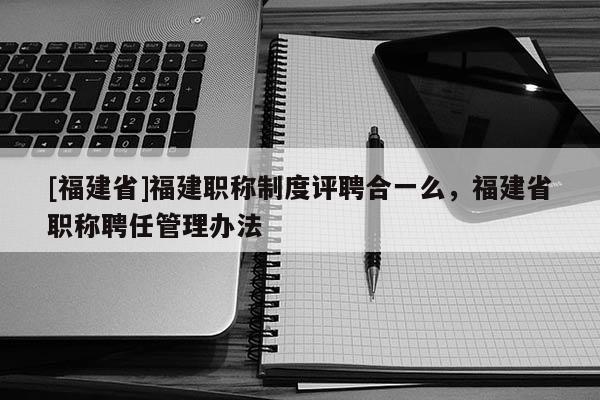 [福建省]福建職稱制度評聘合一么，福建省職稱聘任管理辦法