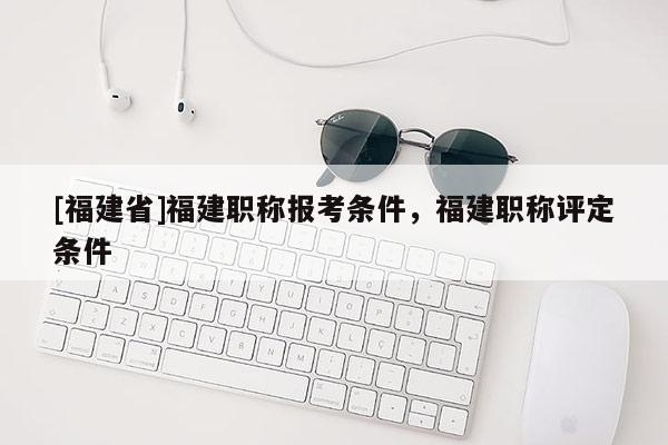 [福建省]福建職稱報考條件，福建職稱評定條件