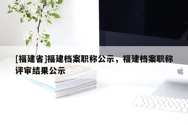 [福建省]福建檔案職稱公示，福建檔案職稱評審結(jié)果公示