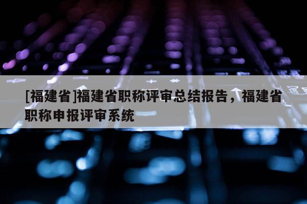 [福建省]福建省職稱評(píng)審總結(jié)報(bào)告，福建省職稱申報(bào)評(píng)審系統(tǒng)