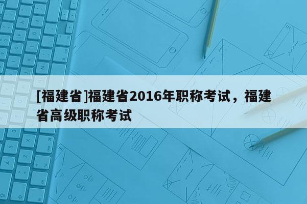 [福建省]福建省2016年職稱考試，福建省高級職稱考試