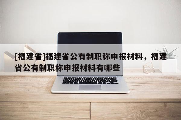 [福建省]福建省公有制職稱申報(bào)材料，福建省公有制職稱申報(bào)材料有哪些
