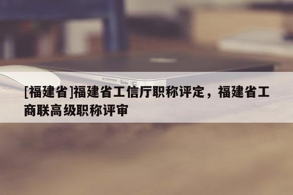 [福建省]福建省工信廳職稱評(píng)定，福建省工商聯(lián)高級(jí)職稱評(píng)審